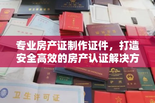 镇海专业房产证制作证件，打造安全高效的房产认证解决方案